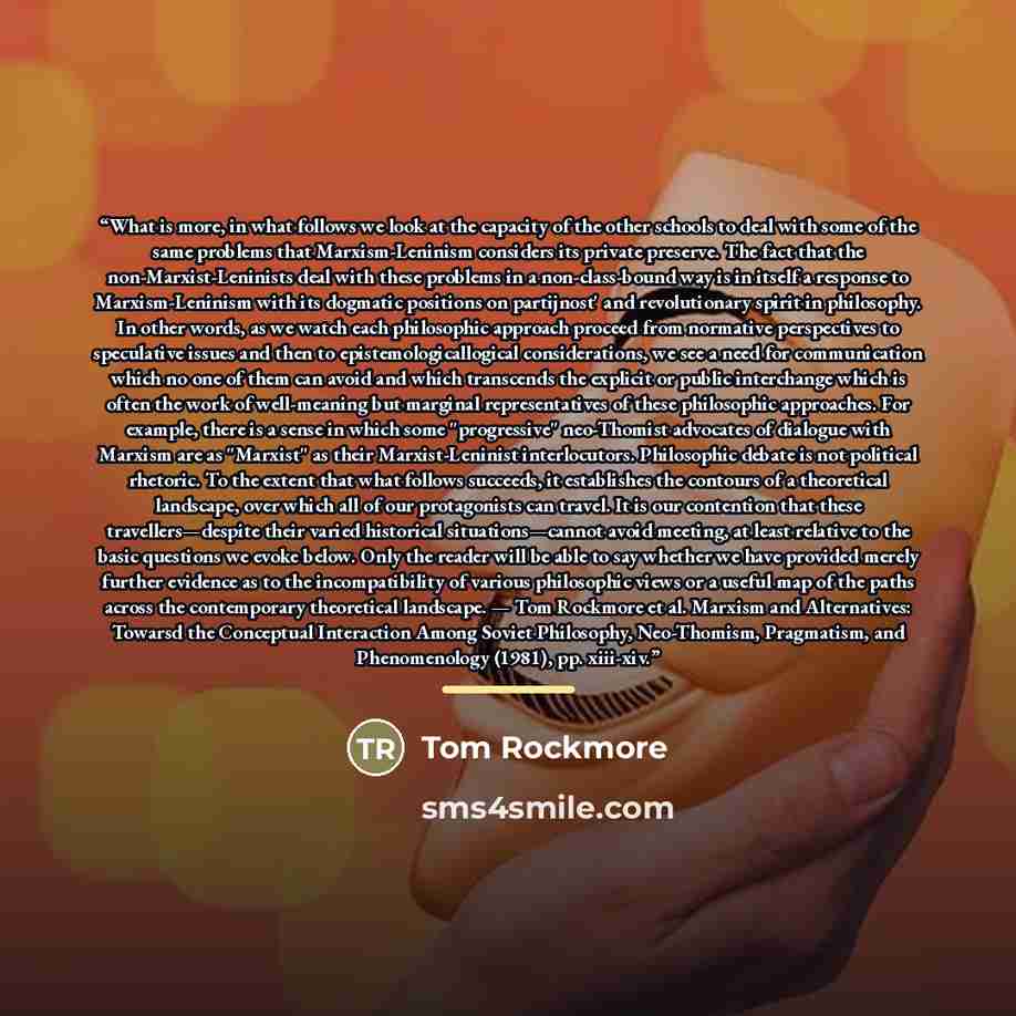 “What is more, in what follows we look at the capacity of the other schools to deal with some of the same problems that Marxism-Leninism considers its private preserve. The fact that the non-Marxist-Leninists deal with these problems in a non-class-bound way is in itself a response to…” quote by Tom Rockmore