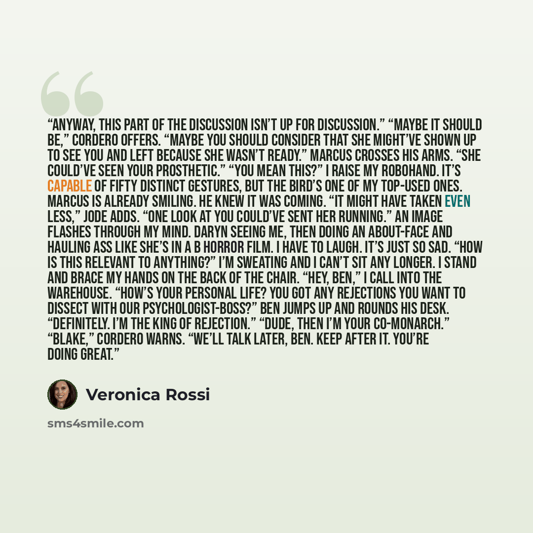 “Anyway, this part of the discussion isn’t up for discussion.” “Maybe it should be,” Cordero offers. “Maybe you should consider that she might’ve shown up to see you and left because she wasn’t ready.” Marcus crosses his arms. “She could’ve seen your prosthetic.” “You mean this?” I raise my…” quote by Veronica Rossi