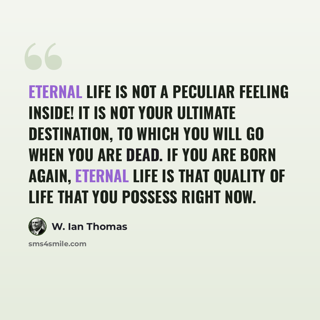 “Eternal life is not a peculiar feeling inside! It is not your ultimate destination, to which you will go when you are dead. If you are born again, eternal life is that quality of life that you possess right now.” quote by W. Ian Thomas