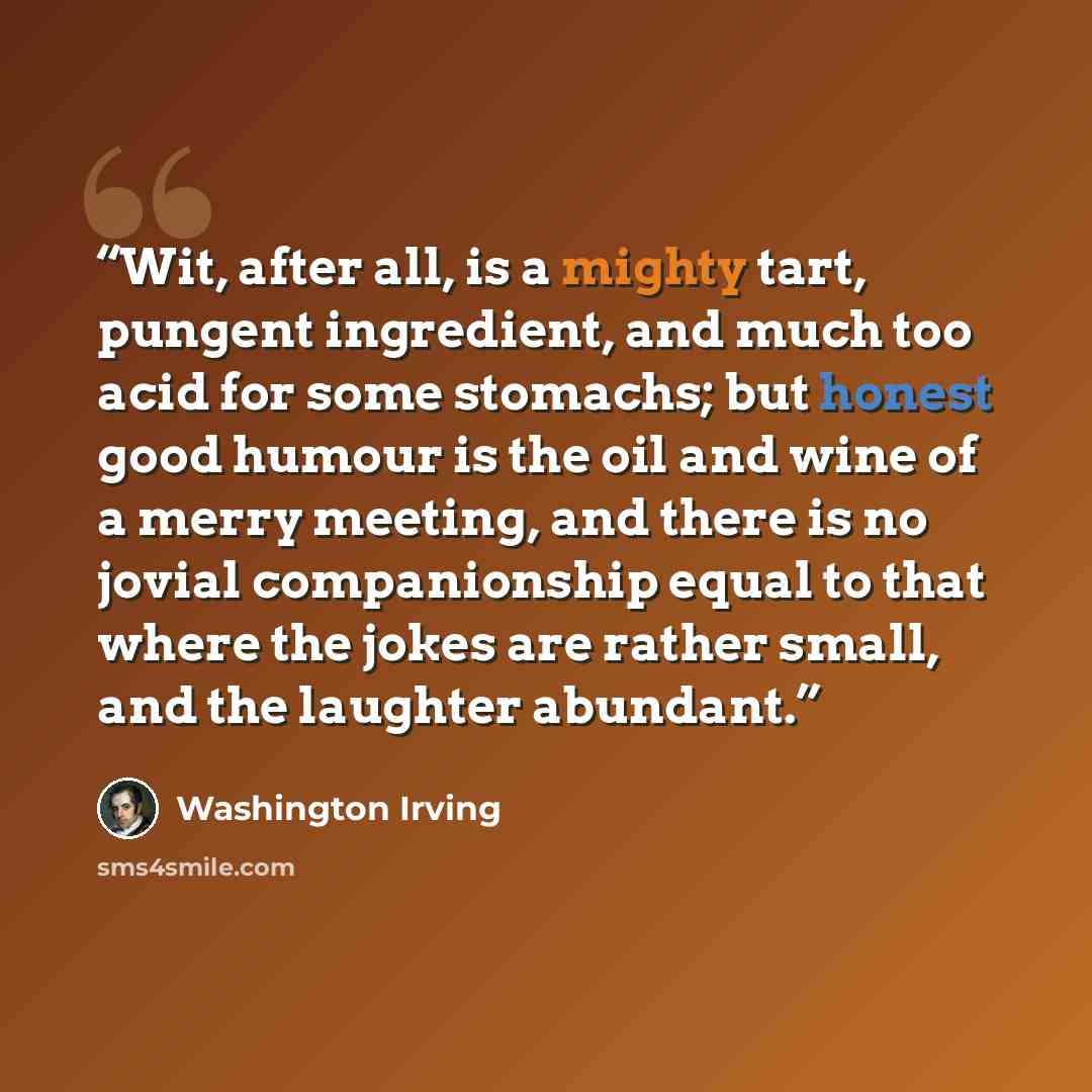 “Wit, after all, is a mighty tart, pungent ingredient, and much too acid for some stomachs; but honest good humour is the oil and wine of a merry meeting, and there is no jovial companionship equal to that where the jokes are rather small, and the laughter abundant.” quote by Washington Irving