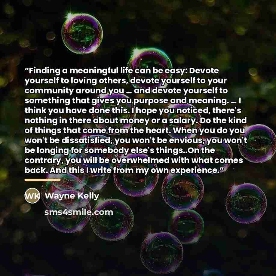“Finding a meaningful life can be easy: Devote yourself to loving others, devote yourself to your community around you … and devote yourself to something that gives you purpose and meaning. … I think you have done this. I hope you noticed, there's nothing in there about money or a salary. Do the…” quote by Wayne Kelly
