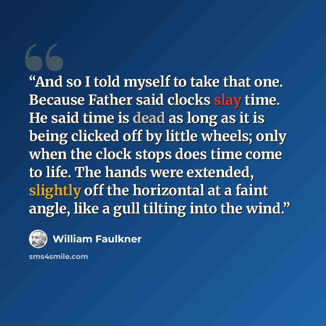 “And so I told myself to take that one. Because Father said clocks slay time. He said time is dead as long as it is being clicked off by little wheels; only when the clock stops does time come to life. The hands were extended, slightly off the horizontal at a faint angle, like a gull tilting into…” quote by William Faulkner