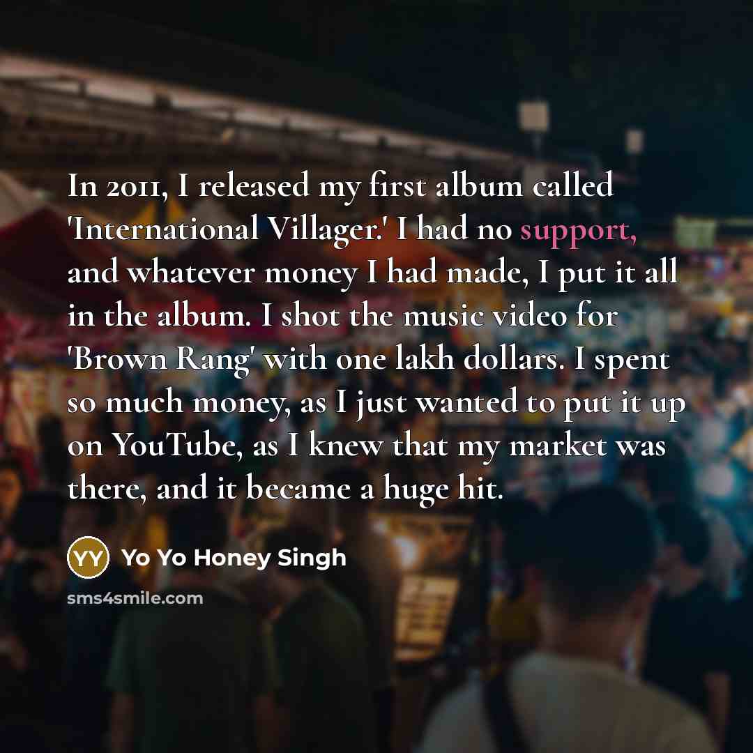 “In 2011, I released my first album called 'International Villager.' I had no support, and whatever money I had made, I put it all in the album. I shot the music video for 'Brown Rang' with one lakh dollars. I spent so much money, as I just wanted to put it up on YouTube, as I knew that my market…” quote by Yo Yo Honey Singh
