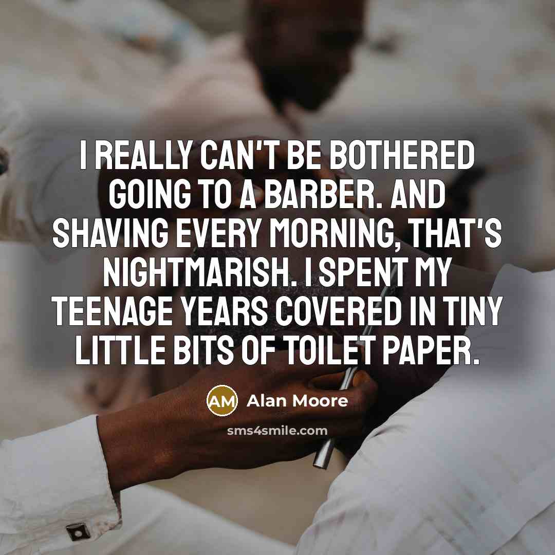 “I really can't be bothered going to a barber. And shaving every morning, that's nightmarish. I spent my teenage years covered in tiny little bits of toilet paper.” quote by Alan Moore