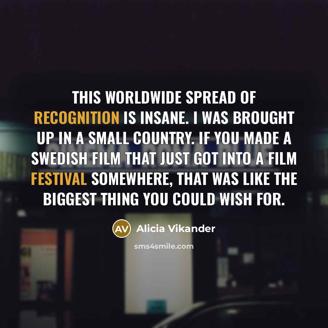 “This worldwide spread of recognition is insane. I was brought up in a small country. If you made a Swedish film that just got into a film festival somewhere, that was like the biggest thing you could wish for.” quote by Alicia Vikander