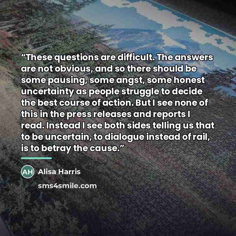 “These questions are difficult. The answers are not obvious, and so there should be some pausing, some angst, some honest uncertainty as people struggle to decide the best course of action. But I see none of this in the press releases and reports I read. Instead I see both sides telling us that to…” quote by Alisa Harris