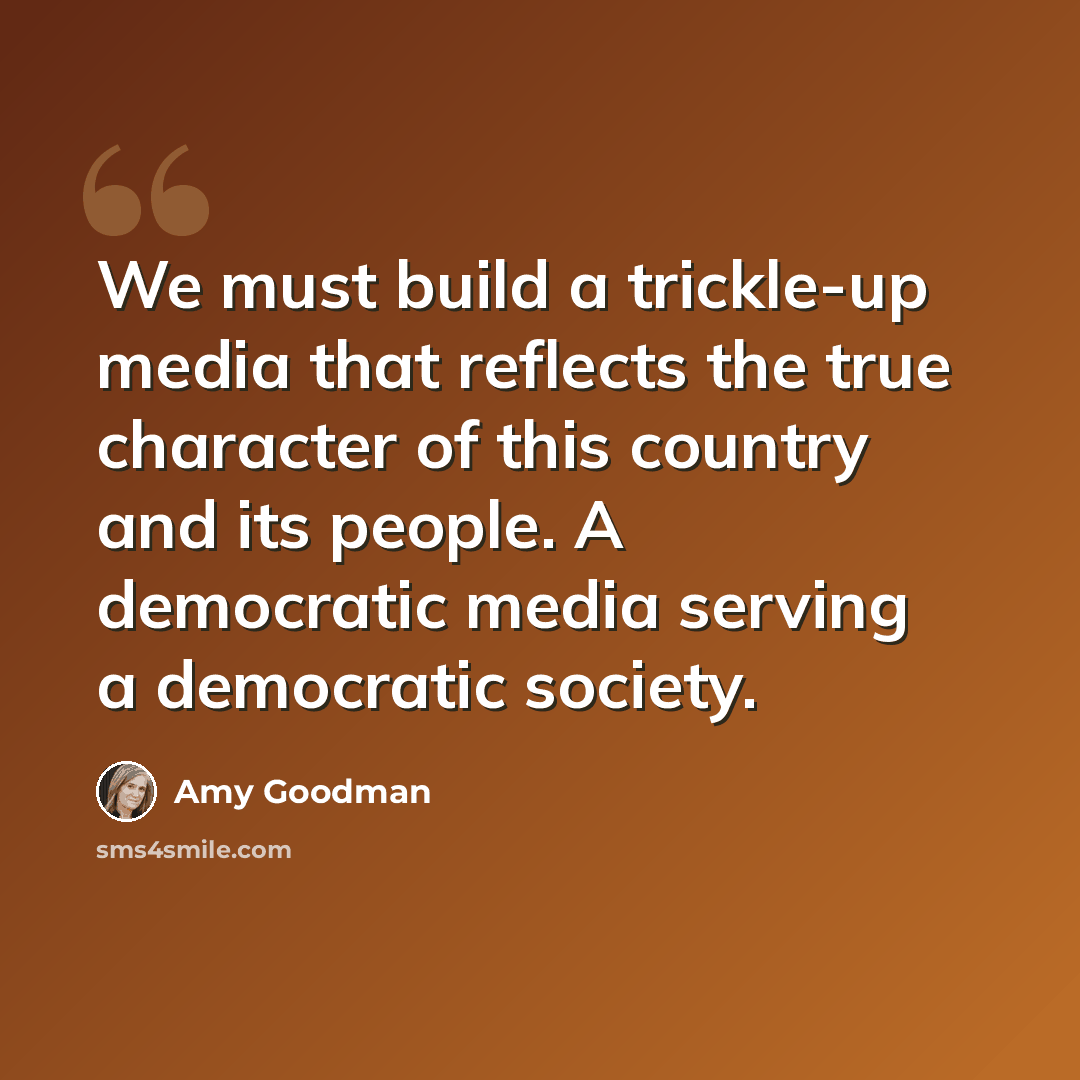 “We must build a trickle-up media that reflects the true character of this country and its people. A democratic media serving a democratic society.” quote by Amy Goodman