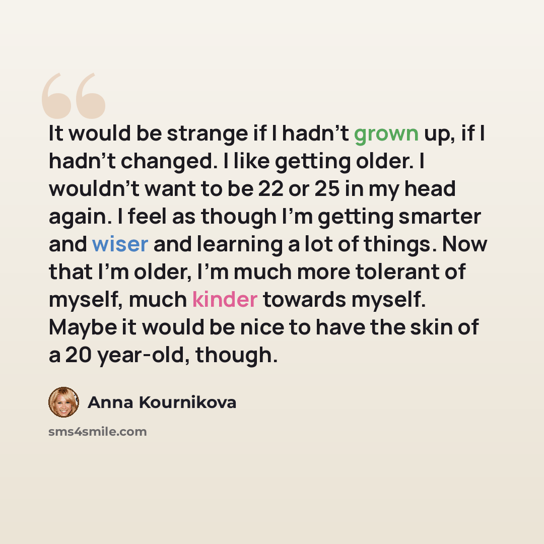 “It would be strange if I hadn't grown up, if I hadn't changed. I like getting older. I wouldn't want to be 22 or 25 in my head again. I feel as though I'm getting smarter and wiser and learning a lot of things. Now that I'm older, I'm much more tolerant of myself, much kinder towards myself. Maybe…” quote by Anna Kournikova