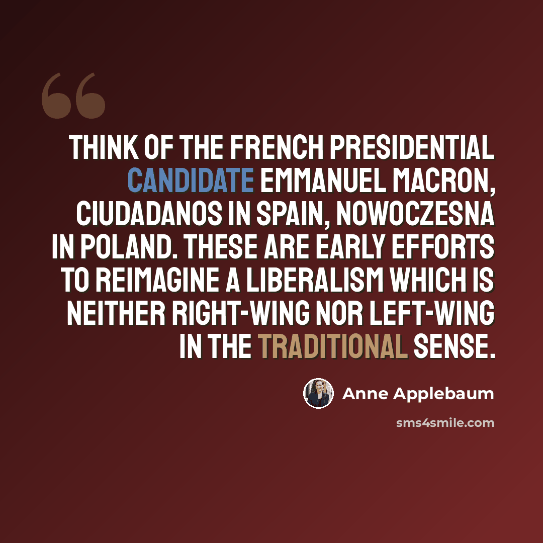 “Think of the French presidential candidate Emmanuel Macron, Ciudadanos in Spain, Nowoczesna in Poland. These are early efforts to reimagine a liberalism which is neither right-wing nor left-wing in the traditional sense.” quote by Anne Applebaum