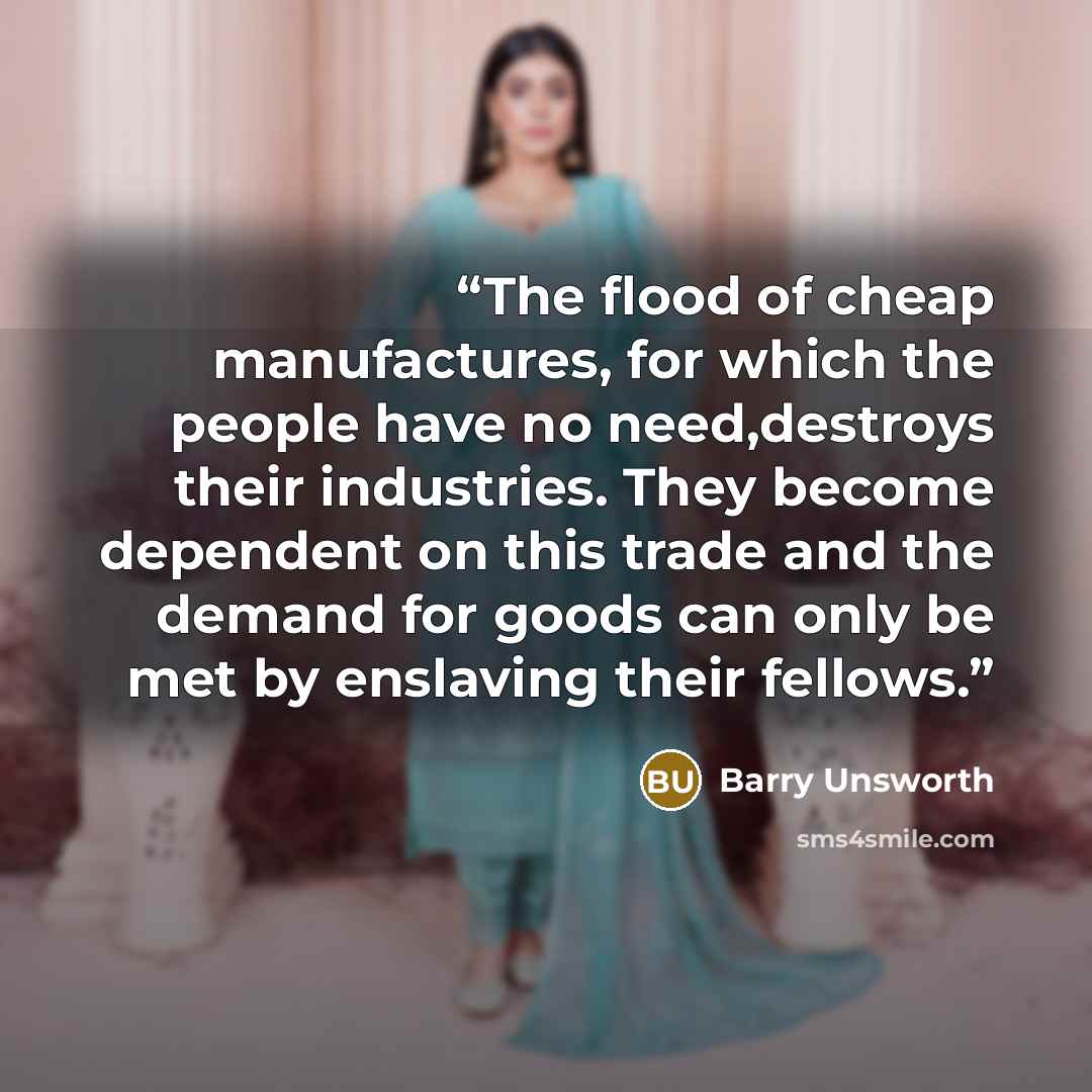 “The flood of cheap manufactures, for which the people have no need,destroys their industries. They become dependent on this trade and the demand for goods can only be met by enslaving their fellows.” quote by Barry Unsworth