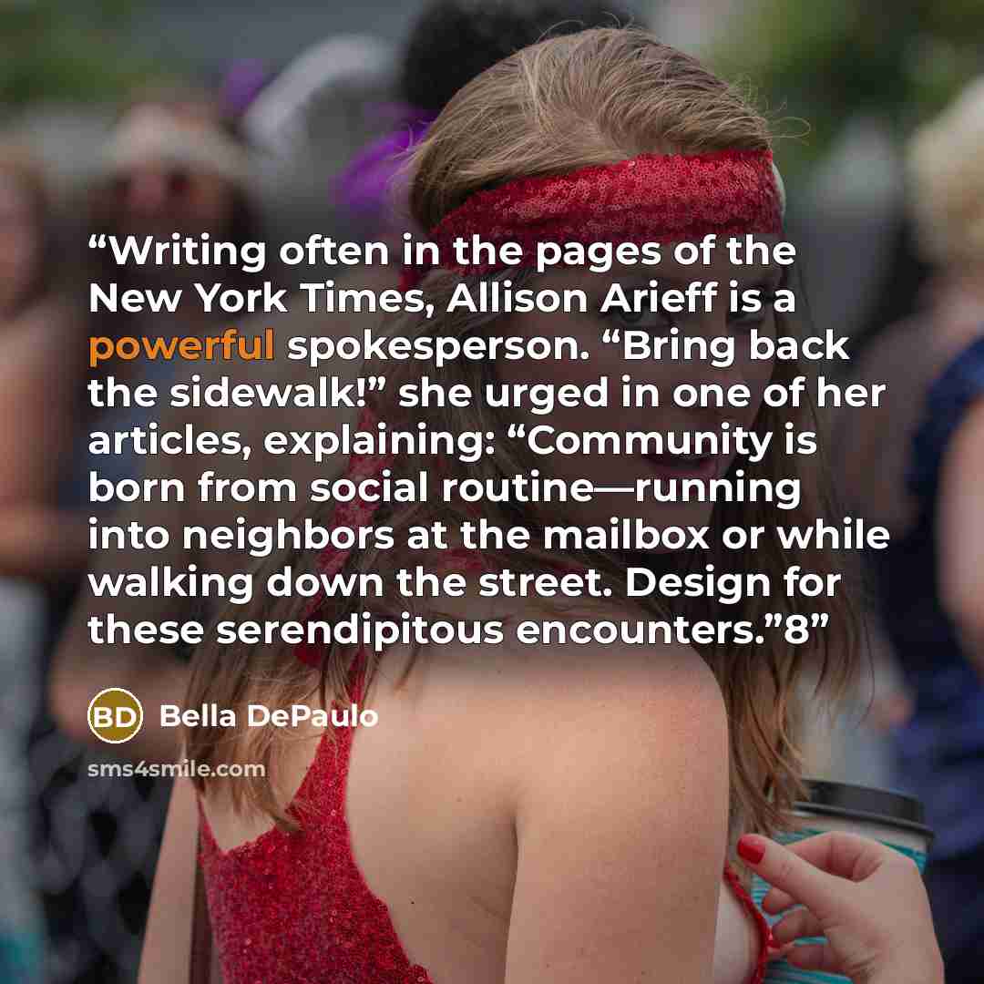 “Writing often in the pages of the New York Times, Allison Arieff is a powerful spokesperson. “Bring back the sidewalk!” she urged in one of her articles, explaining: “Community is born from social routine—running into neighbors at the mailbox or while walking down the street. Design for these…” quote by Bella DePaulo