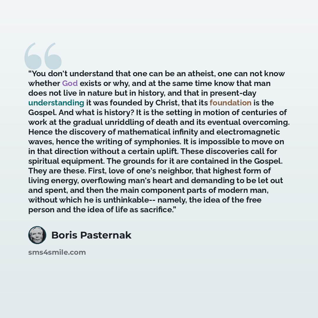 “You don't understand that one can be an atheist, one can not know whether God exists or why, and at the same time know that man does not live in nature but in history, and that in present-day understanding it was founded by Christ, that its foundation is the Gospel. And what is history? It is the…” quote by Boris Pasternak