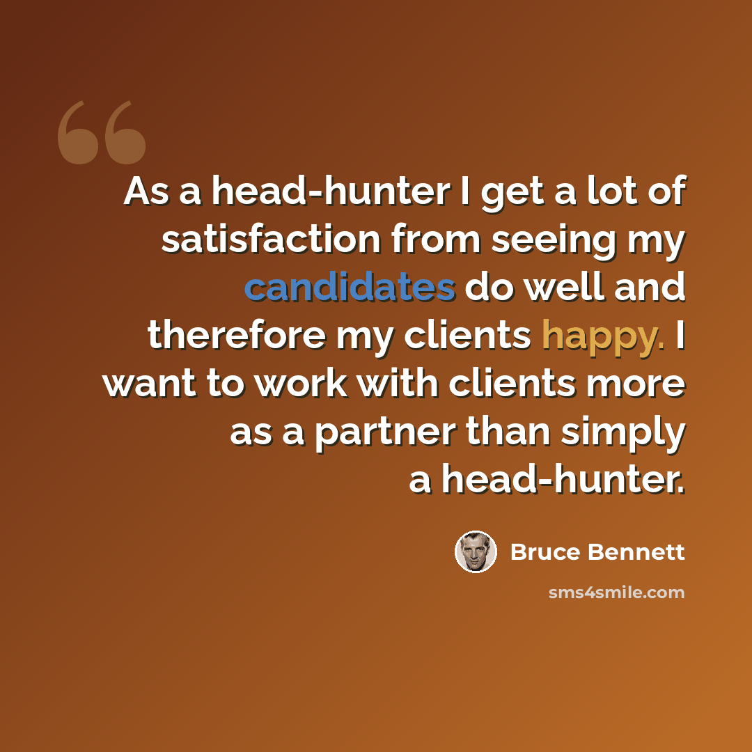 “As a head-hunter I get a lot of satisfaction from seeing my candidates do well and therefore my clients happy. I want to work with clients more as a partner than simply a head-hunter.” quote by Bruce Bennett