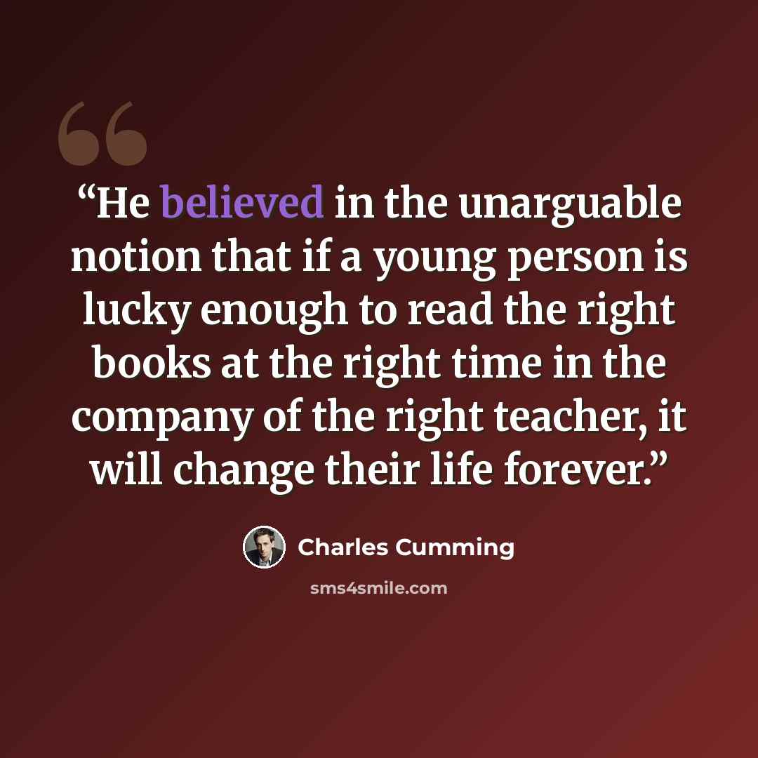 “He believed in the unarguable notion that if a young person is lucky enough to read the right books at the right time in the company of the right teacher, it will change their life forever.” quote by Charles Cumming
