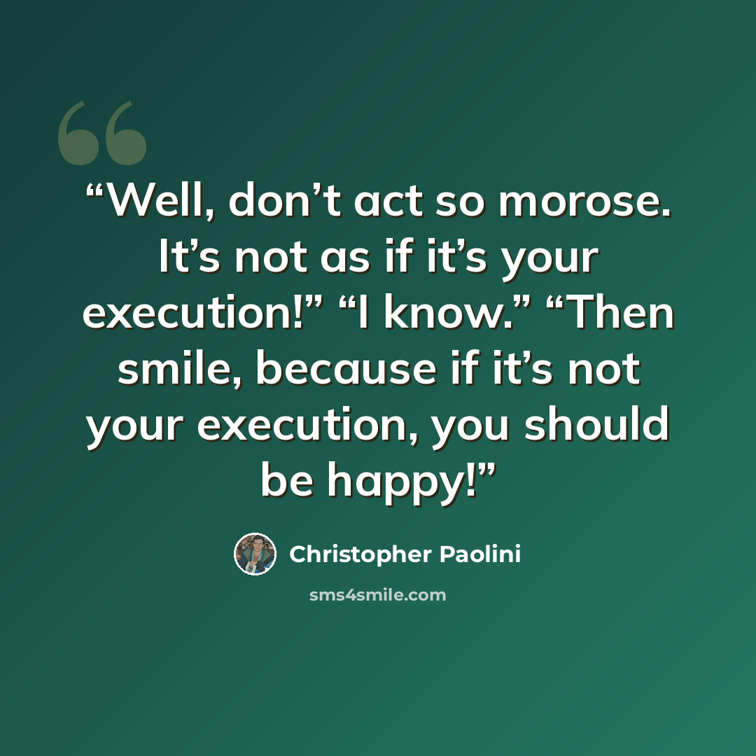 “Well, don’t act so morose. It’s not as if it’s your execution!” “I know.” “Then smile, because if it’s not your execution, you should be happy!” quote by Christopher Paolini