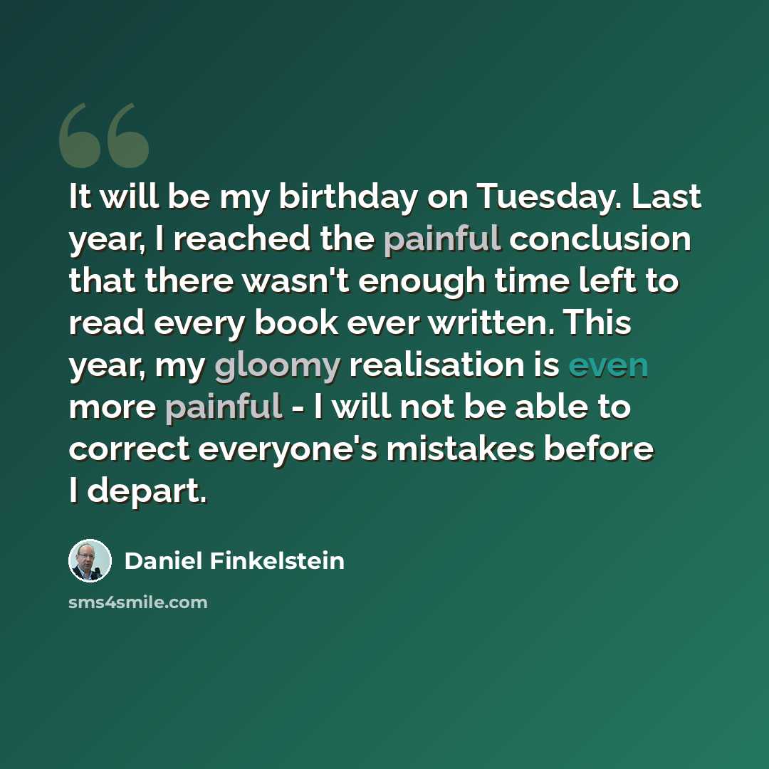 “It will be my birthday on Tuesday. Last year, I reached the painful conclusion that there wasn't enough time left to read every book ever written. This year, my gloomy realisation is even more painful - I will not be able to correct everyone's mistakes before I depart.” quote by Daniel Finkelstein