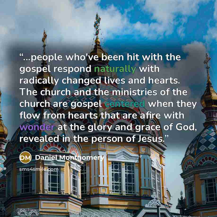 “...people who've been hit with the gospel respond naturally with radically changed lives and hearts. The church and the ministries of the church are gospel centered when they flow from hearts that are afire with wonder at the glory and grace of God, revealed in the person of Jesus.” quote by Daniel Montgomery