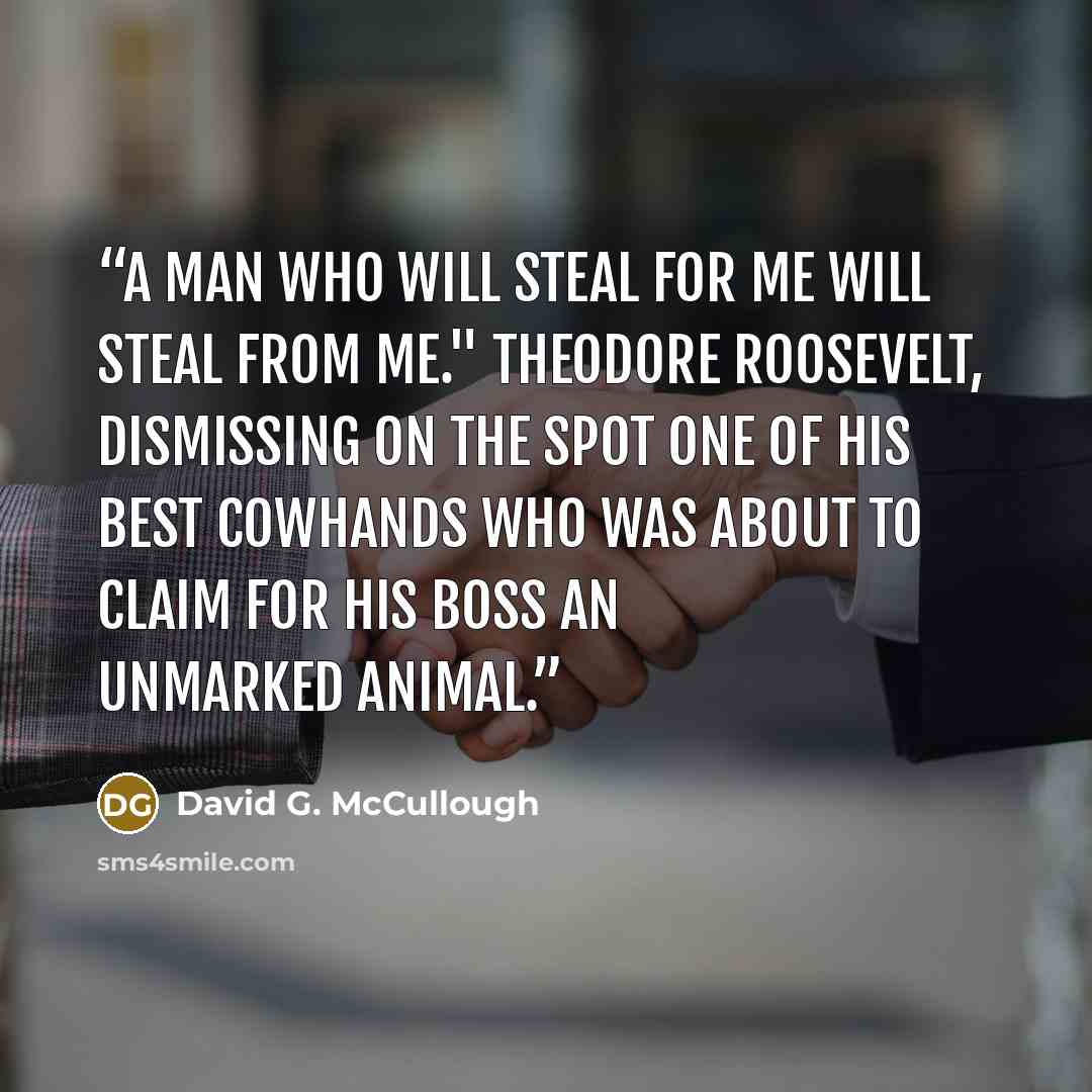 “A man who will steal for me will steal from me." Theodore Roosevelt, dismissing on the spot one of his best cowhands who was about to claim for his boss an unmarked animal.” quote by David G. McCullough