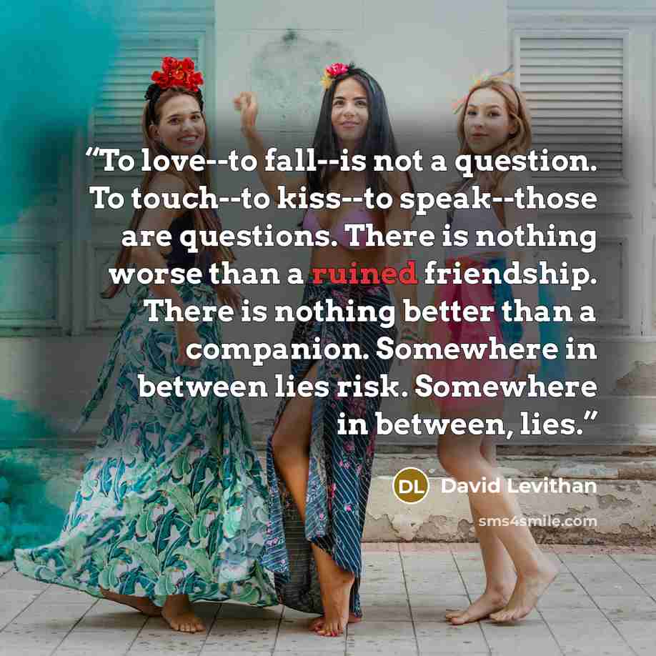 “To love--to fall--is not a question. To touch--to kiss--to speak--those are questions. There is nothing worse than a ruined friendship. There is nothing better than a companion. Somewhere in between lies risk. Somewhere in between, lies.” quote by David Levithan
