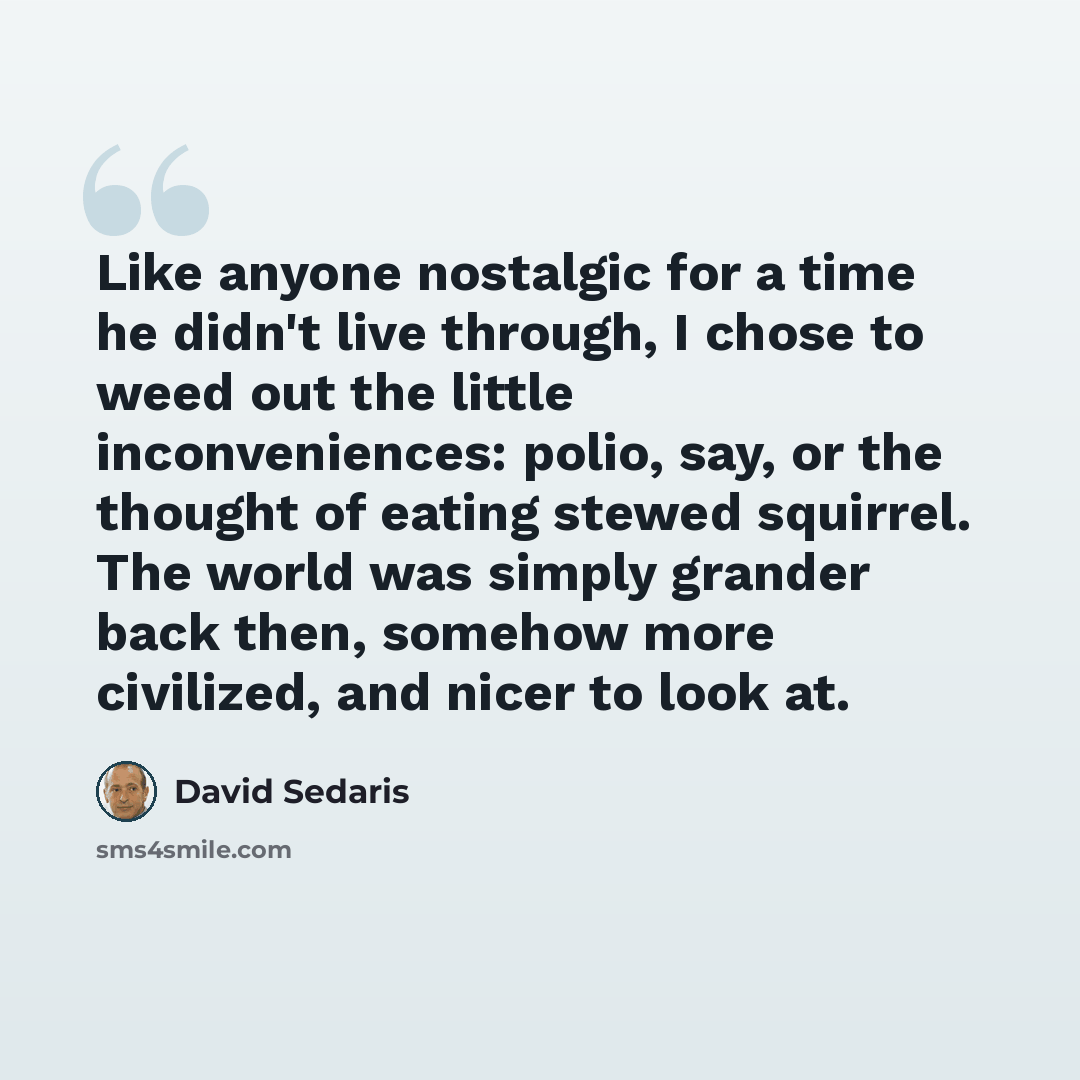 “Like anyone nostalgic for a time he didn't live through, I chose to weed out the little inconveniences: polio, say, or the thought of eating stewed squirrel. The world was simply grander back then, somehow more civilized, and nicer to look at.” quote by David Sedaris
