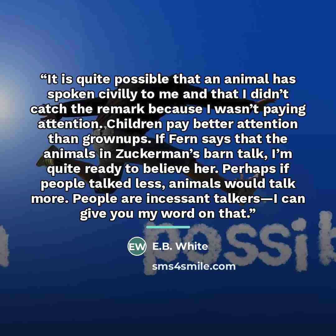 “It is quite possible that an animal has spoken civilly to me and that I didn’t catch the remark because I wasn’t paying attention. Children pay better attention than grownups. If Fern says that the animals in Zuckerman’s barn talk, I’m quite ready to believe her. Perhaps if people talked less…” quote by E.B. White
