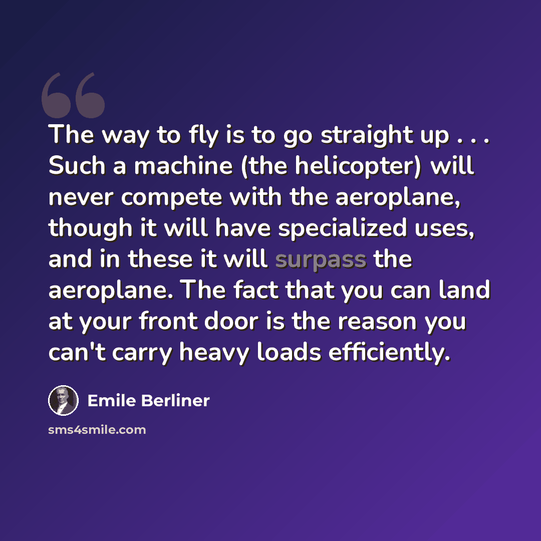 “The way to fly is to go straight up . . . Such a machine (the helicopter) will never compete with the aeroplane, though it will have specialized uses, and in these it will surpass the aeroplane. The fact that you can land at your front door is the reason you can't carry heavy loads efficiently.” quote by Emile Berliner