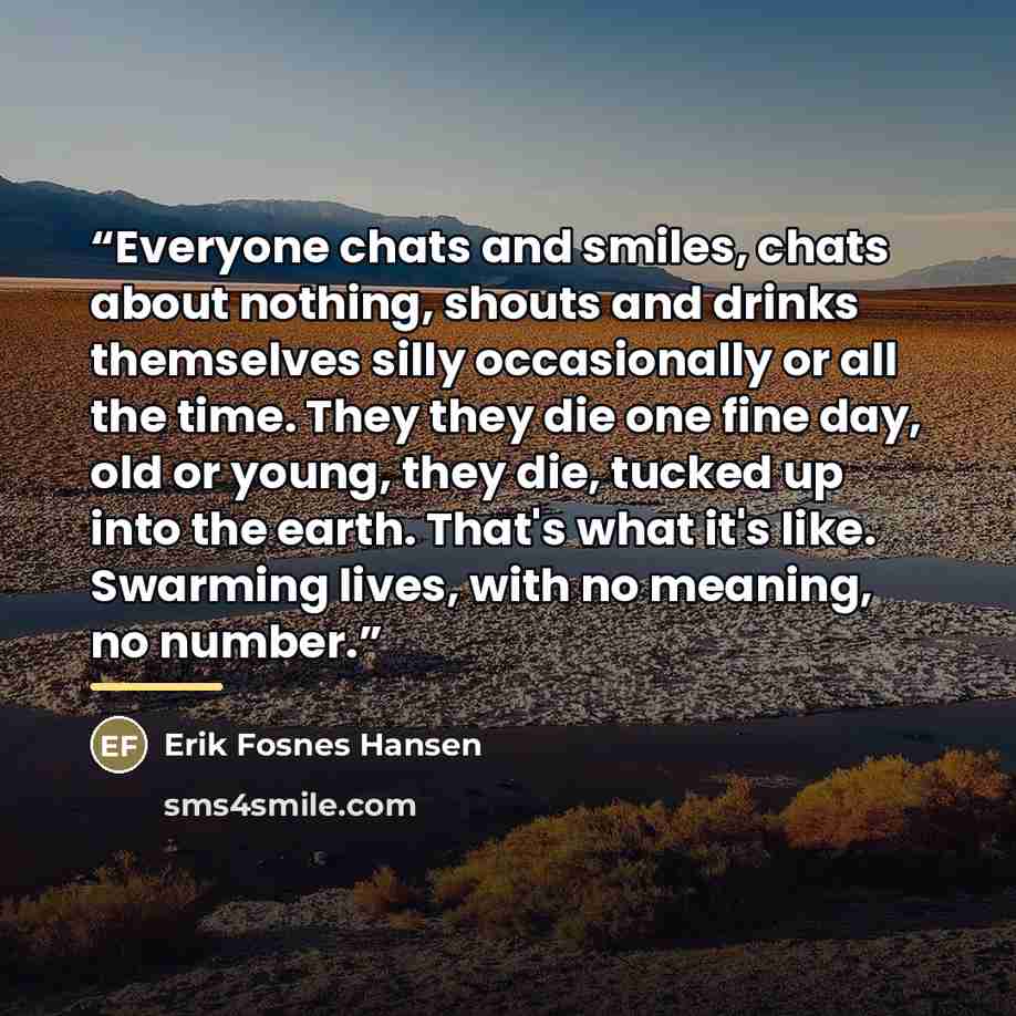 “Everyone chats and smiles, chats about nothing, shouts and drinks themselves silly occasionally or all the time. They they die one fine day, old or young, they die, tucked up into the earth. That's what it's like. Swarming lives, with no meaning, no number.” quote by Erik Fosnes Hansen