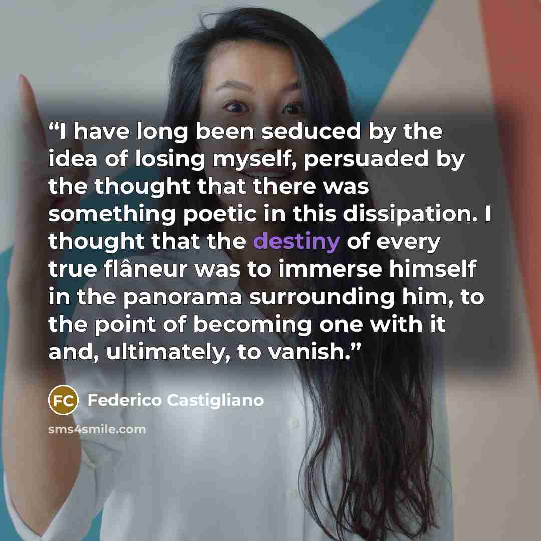 “I have long been seduced by the idea of losing myself, persuaded by the thought that there was something poetic in this dissipation. I thought that the destiny of every true flâneur was to immerse himself in the panorama surrounding him, to the point of becoming one with it and, ultimately, to…” quote by Federico Castigliano