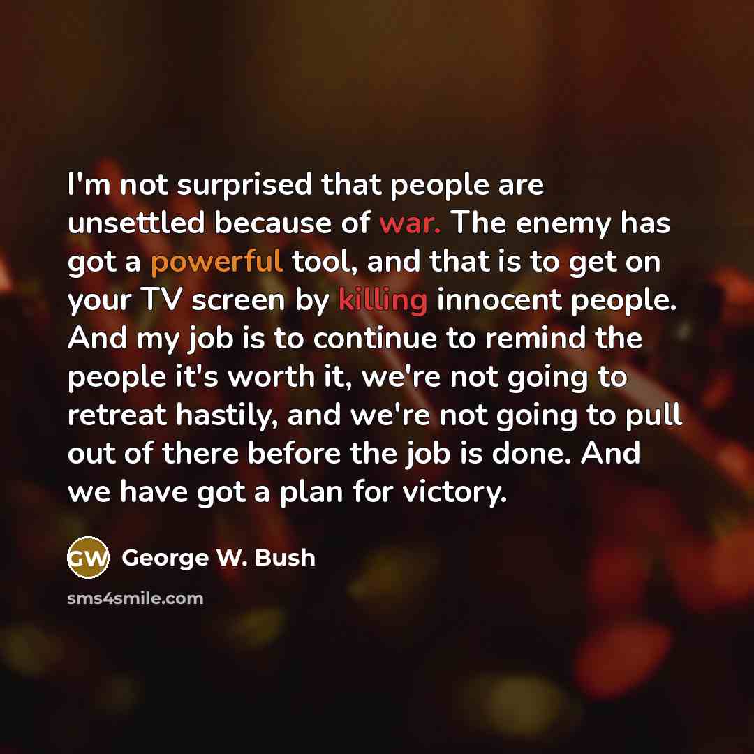 “I'm not surprised that people are unsettled because of war. The enemy has got a powerful tool, and that is to get on your TV screen by killing innocent people. And my job is to continue to remind the people it's worth it, we're not going to retreat hastily, and we're not going to pull out of there…” quote by George W. Bush