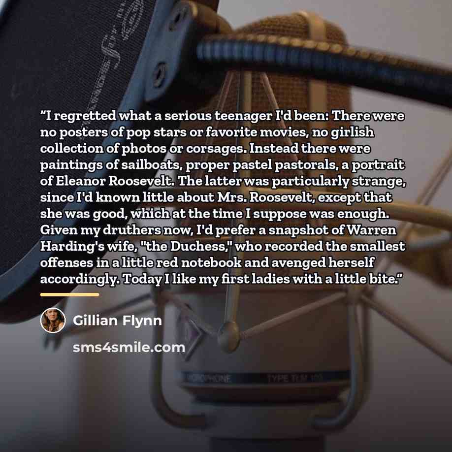 “I regretted what a serious teenager I'd been: There were no posters of pop stars or favorite movies, no girlish collection of photos or corsages. Instead there were paintings of sailboats, proper pastel pastorals, a portrait of Eleanor Roosevelt. The latter was particularly strange, since I'd…” quote by Gillian Flynn
