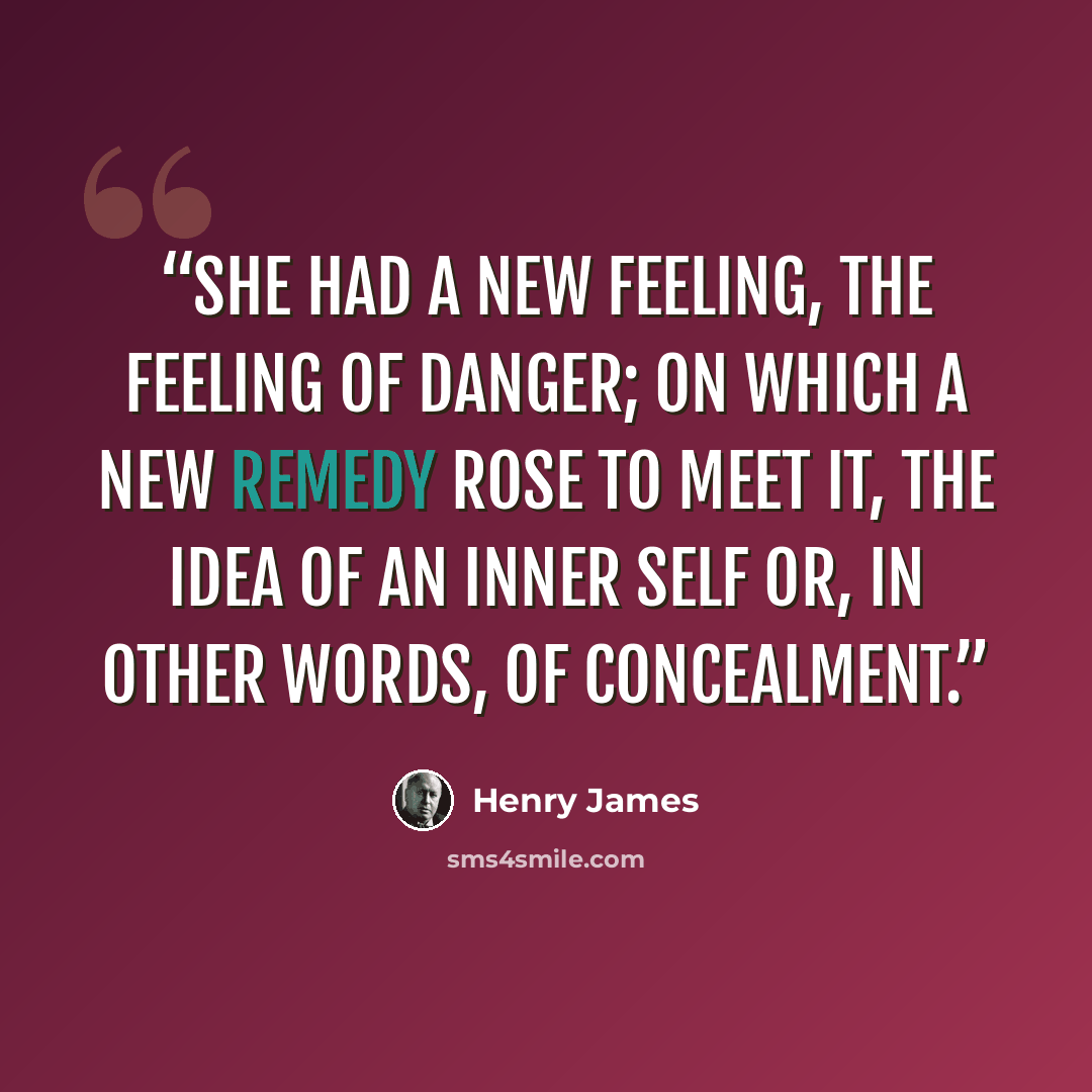 “She had a new feeling, the feeling of danger; on which a new remedy rose to meet it, the idea of an inner self or, in other words, of concealment.” quote by Henry James