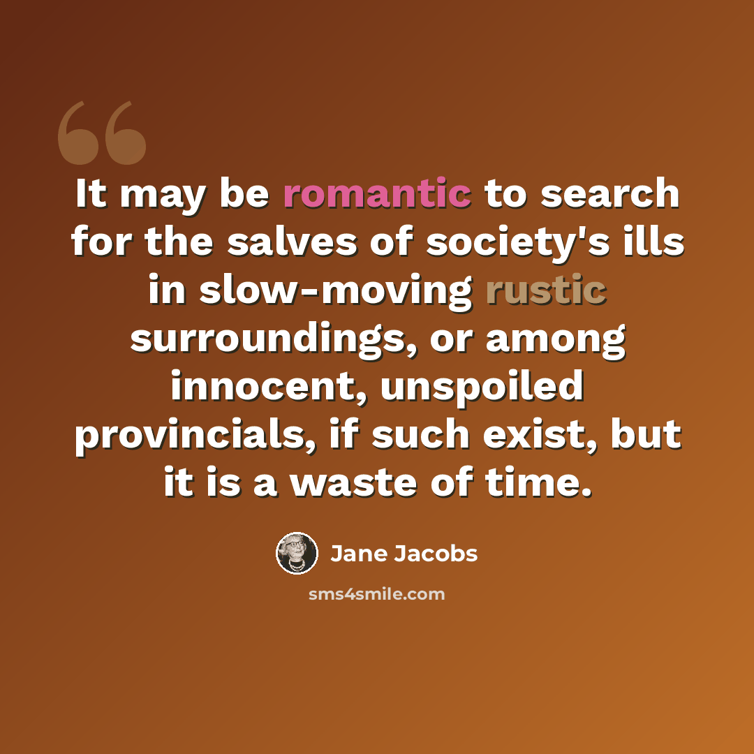“It may be romantic to search for the salves of society's ills in slow-moving rustic surroundings, or among innocent, unspoiled provincials, if such exist, but it is a waste of time.” quote by Jane Jacobs