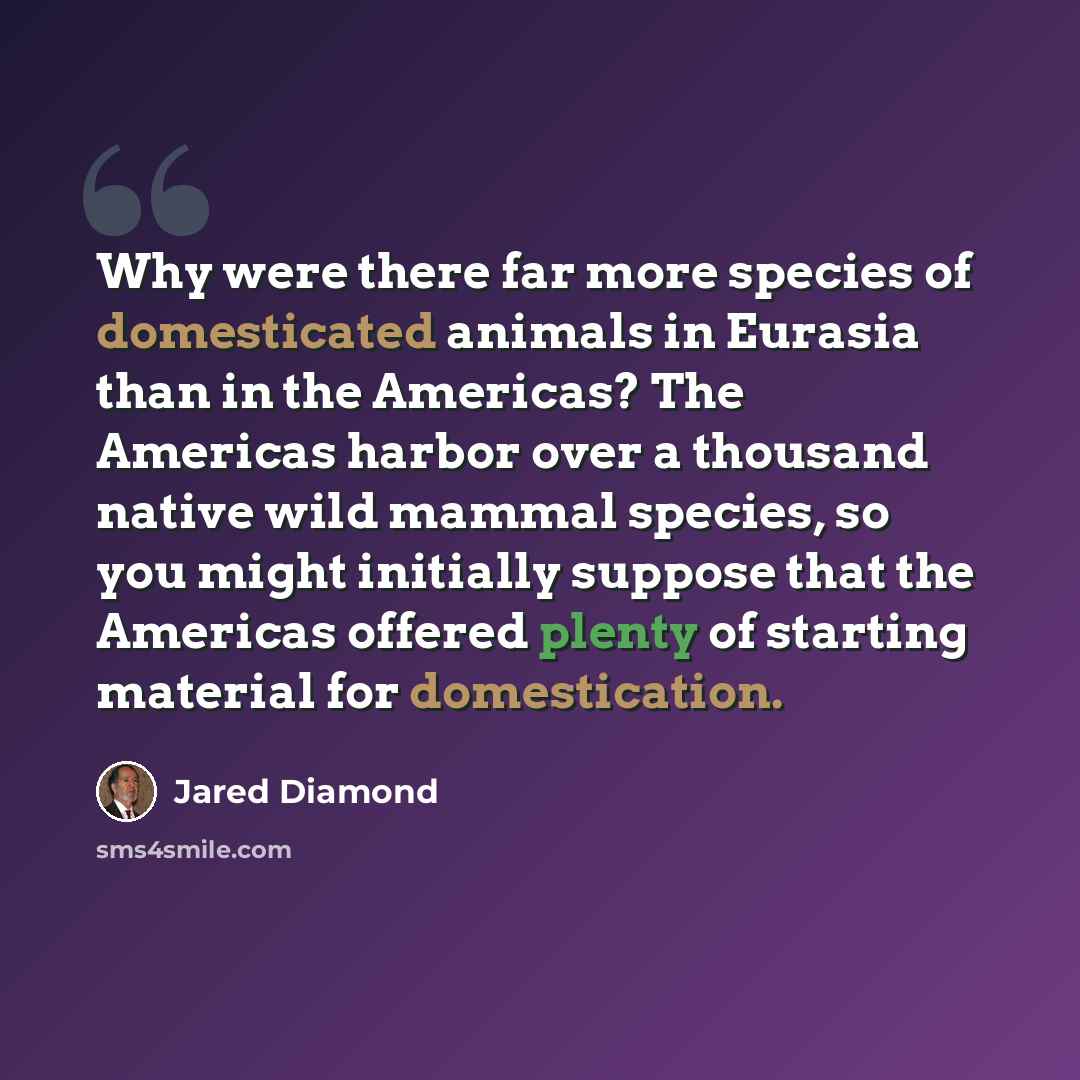 “Why were there far more species of domesticated animals in Eurasia than in the Americas? The Americas harbor over a thousand native wild mammal species, so you might initially suppose that the Americas offered plenty of starting material for domestication.” quote by Jared Diamond