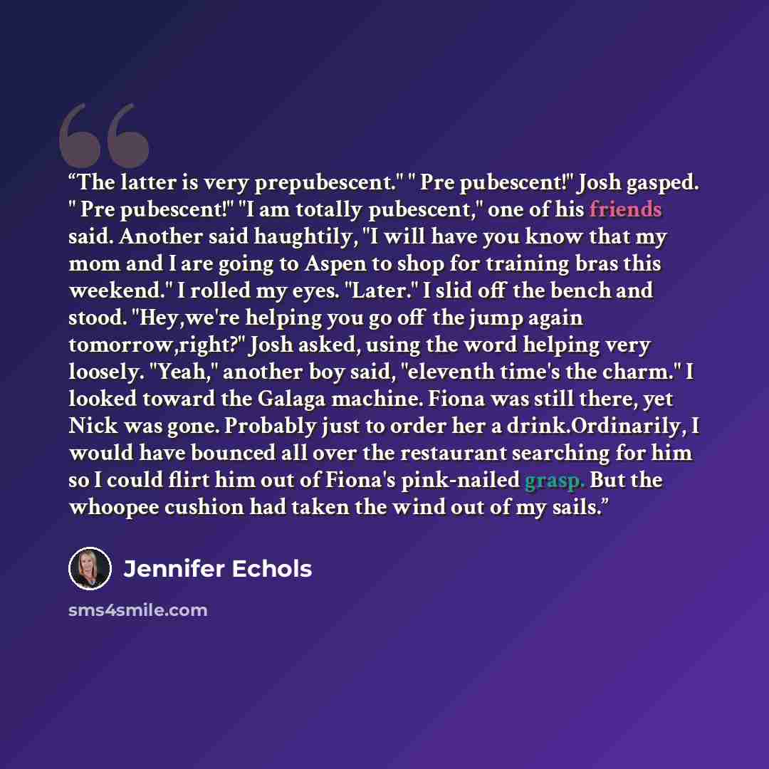 “The latter is very prepubescent." " Pre pubescent!" Josh gasped. " Pre pubescent!" "I am totally pubescent," one of his friends said. Another said haughtily, "I will have you know that my mom and I are going to Aspen to shop for training bras this weekend." I rolled my eyes. "Later." I slid off…” quote by Jennifer Echols