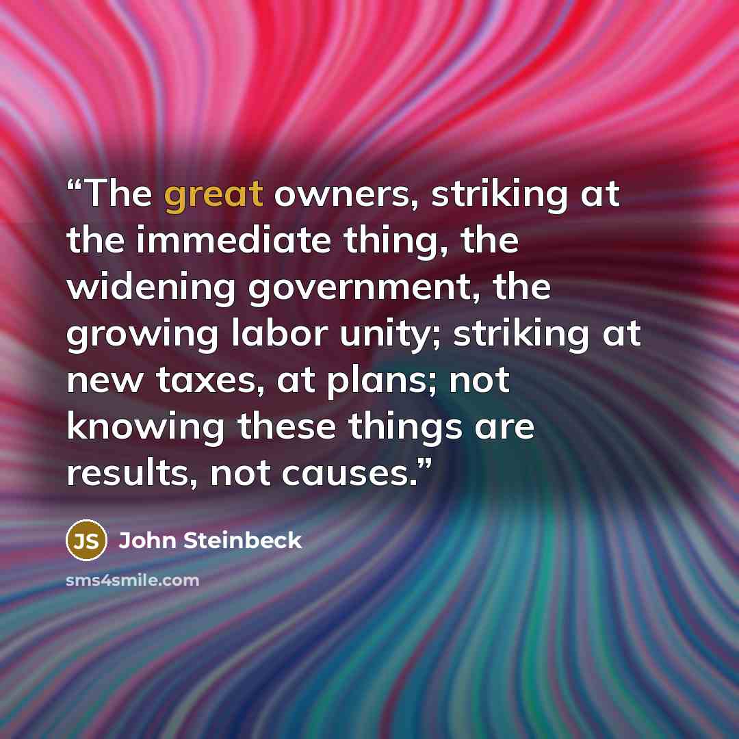 “The great owners, striking at the immediate thing, the widening government, the growing labor unity; striking at new taxes, at plans; not knowing these things are results, not causes.” quote by John Steinbeck
