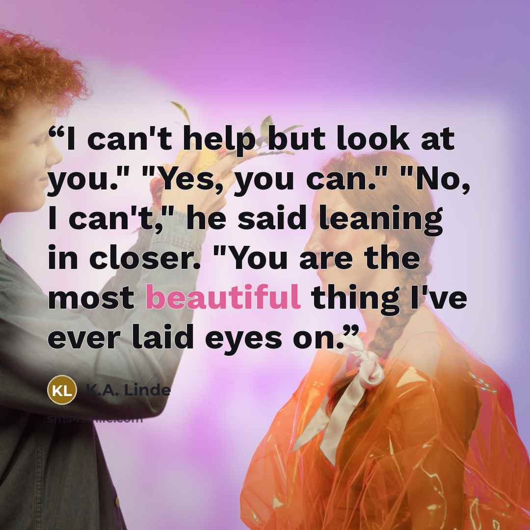 “I can't help but look at you." "Yes, you can." "No, I can't," he said leaning in closer. "You are the most beautiful thing I've ever laid eyes on.” quote by K.A. Linde