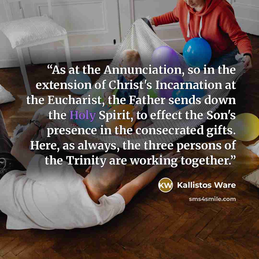 “As at the Annunciation, so in the extension of Christ's Incarnation at the Eucharist, the Father sends down the Holy Spirit, to effect the Son's presence in the consecrated gifts. Here, as always, the three persons of the Trinity are working together.” quote by Kallistos Ware