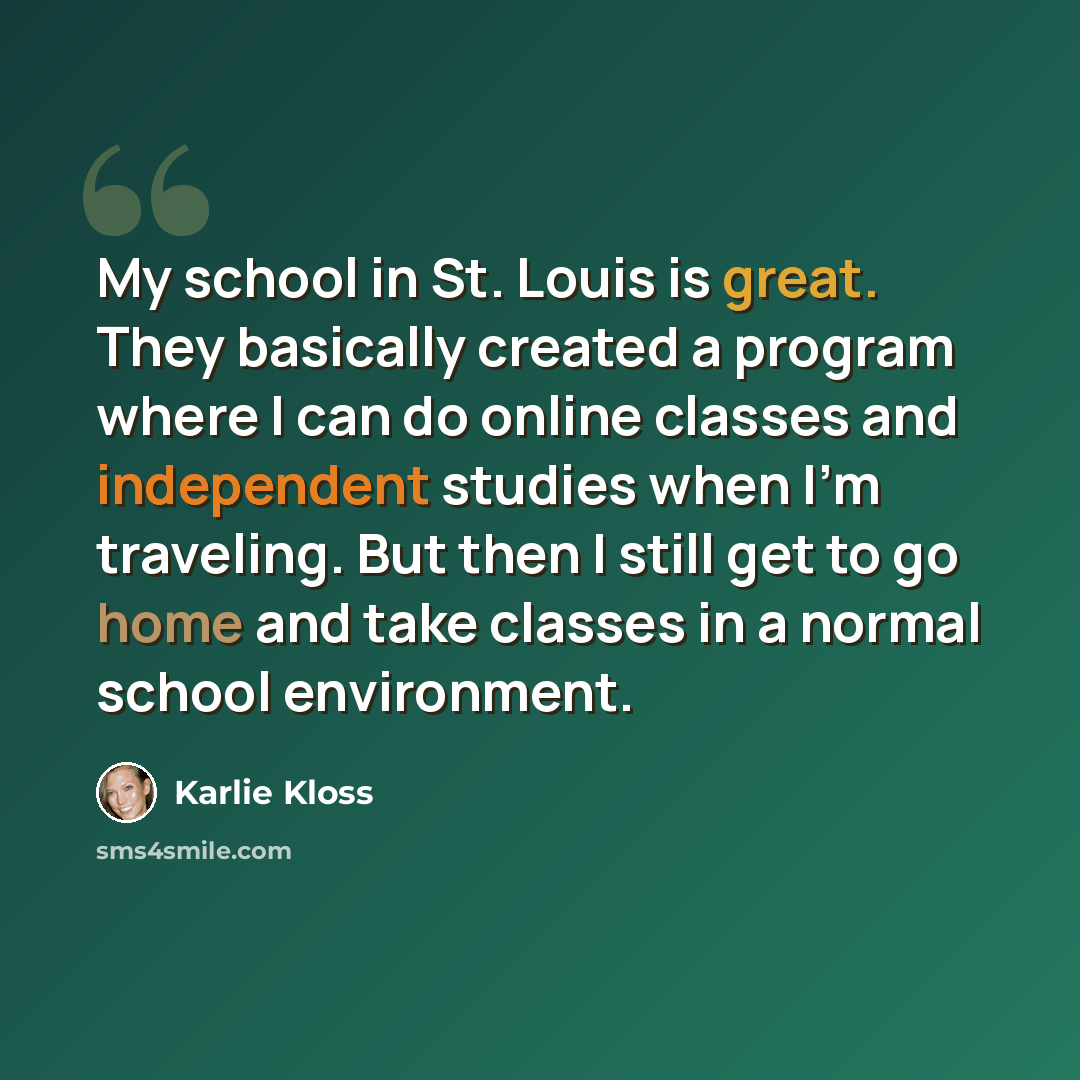 “My school in St. Louis is great. They basically created a program where I can do online classes and independent studies when I'm traveling. But then I still get to go home and take classes in a normal school environment.” quote by Karlie Kloss