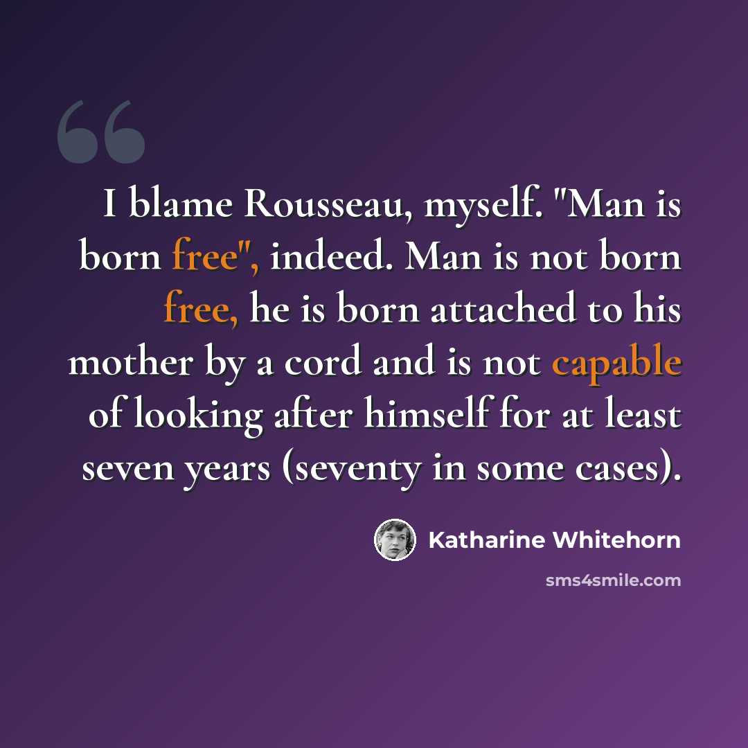 “I blame Rousseau, myself. "Man is born free", indeed. Man is not born free, he is born attached to his mother by a cord and is not capable of looking after himself for at least seven years (seventy in some cases).” quote by Katharine Whitehorn