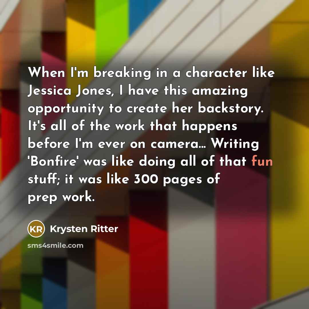 “When I'm breaking in a character like Jessica Jones, I have this amazing opportunity to create her backstory. It's all of the work that happens before I'm ever on camera... Writing 'Bonfire' was like doing all of that fun stuff; it was like 300 pages of prep work.” quote by Krysten Ritter