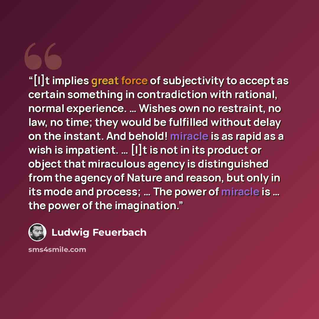 “[I]t implies great force of subjectivity to accept as certain something in contradiction with rational, normal experience. … Wishes own no restraint, no law, no time; they would be fulfilled without delay on the instant. And behold! miracle is as rapid as a wish is impatient. … [I]t is not in its…” quote by Ludwig Feuerbach
