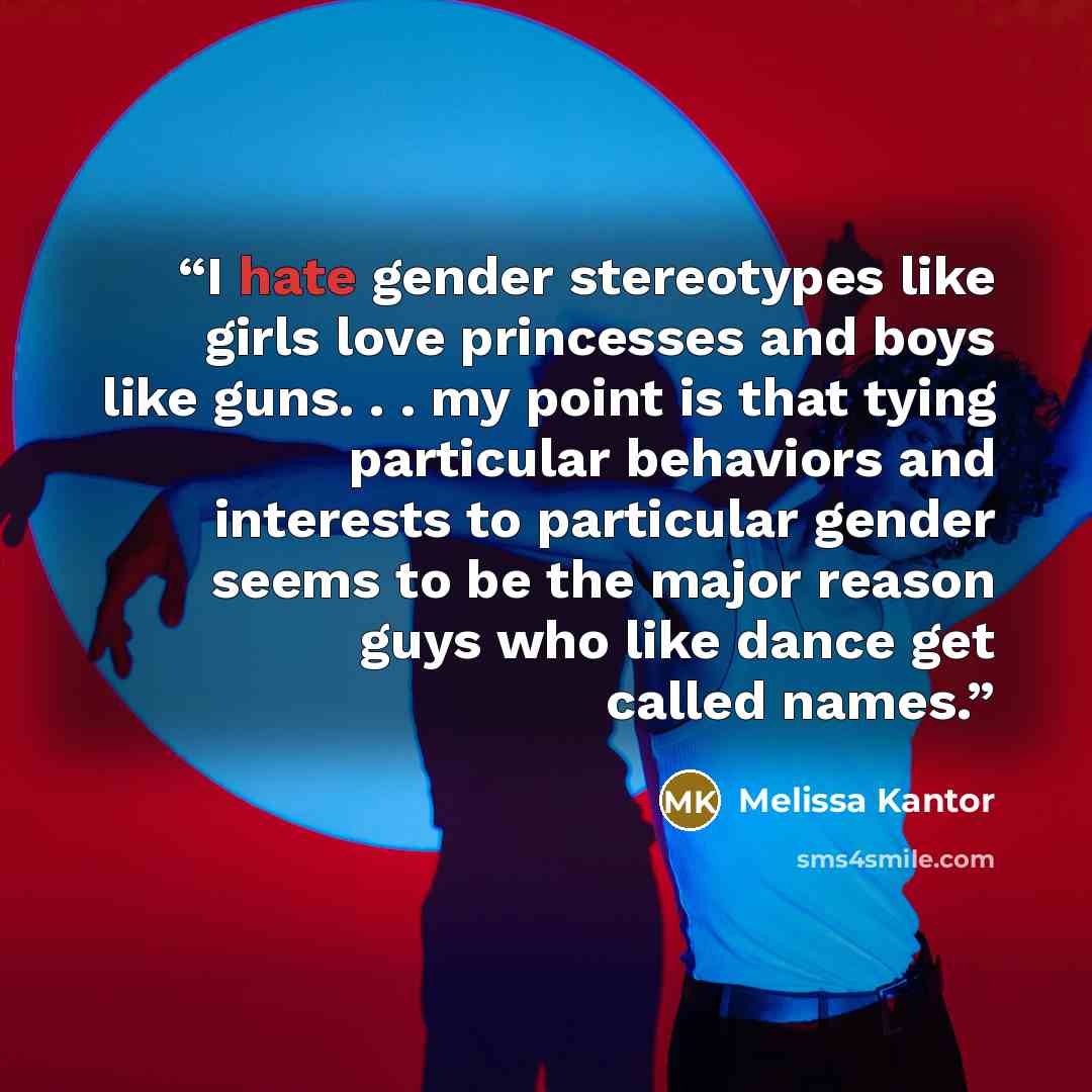 “I hate gender stereotypes like girls love princesses and boys like guns. . . my point is that tying particular behaviors and interests to particular gender seems to be the major reason guys who like dance get called names.” quote by Melissa Kantor
