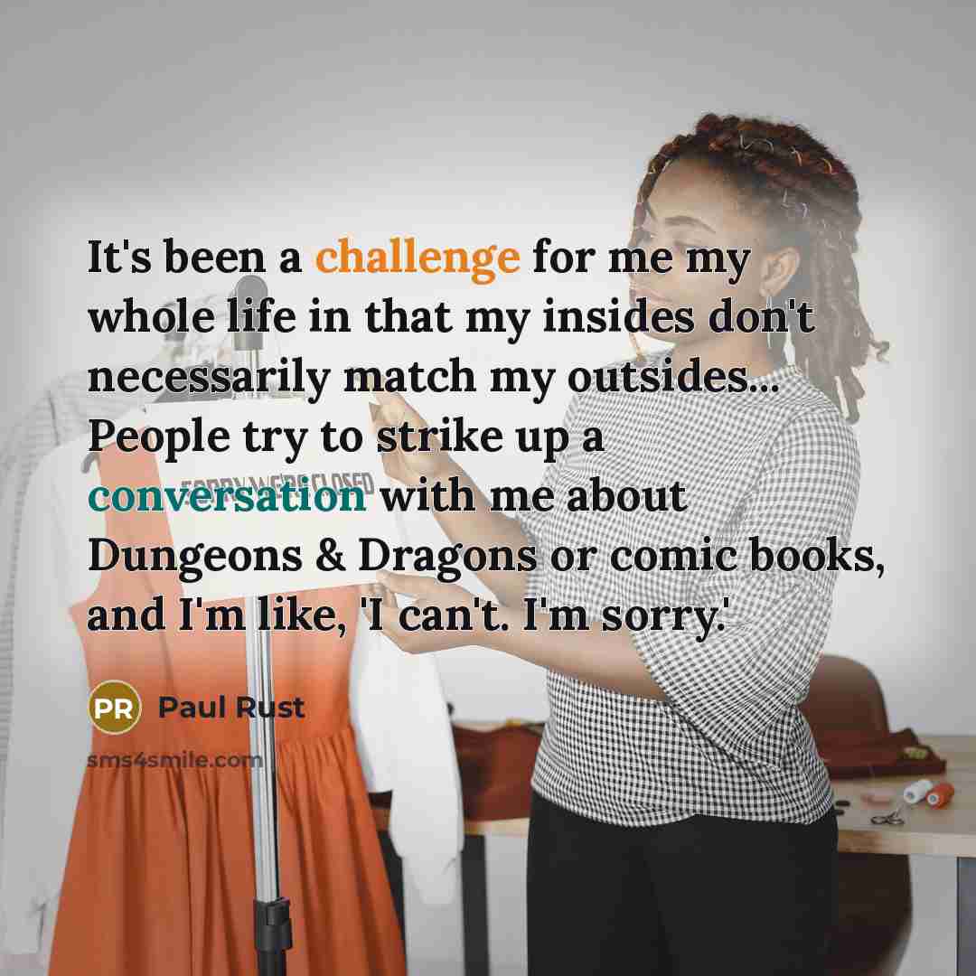 “It's been a challenge for me my whole life in that my insides don't necessarily match my outsides... People try to strike up a conversation with me about Dungeons & Dragons or comic books, and I'm like, 'I can't. I'm sorry.'” quote by Paul Rust