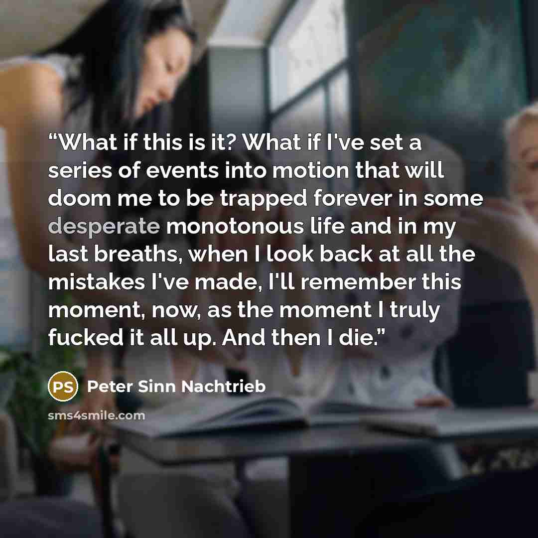 “What if this is it? What if I've set a series of events into motion that will doom me to be trapped forever in some desperate monotonous life and in my last breaths, when I look back at all the mistakes I've made, I'll remember this moment, now, as the moment I truly fucked it all up. And then I…” quote by Peter Sinn Nachtrieb