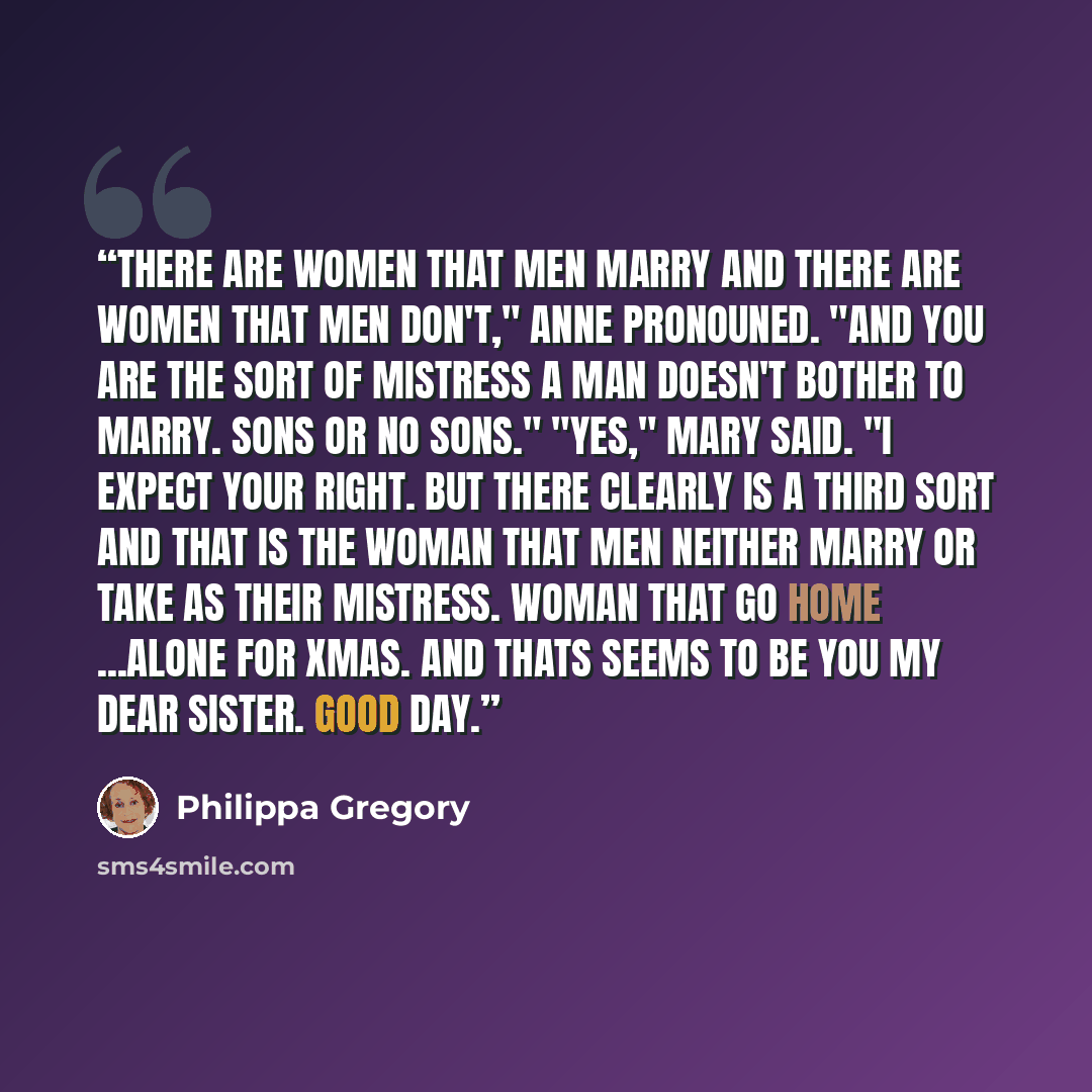 “There are women that men marry and there are women that men don't," Anne pronouned. "And you are the sort of mistress a man doesn't bother to marry. Sons or no sons." "Yes," Mary said. "I expect your right. But there clearly is a third sort and that is the woman that men neither marry or take as…” quote by Philippa Gregory