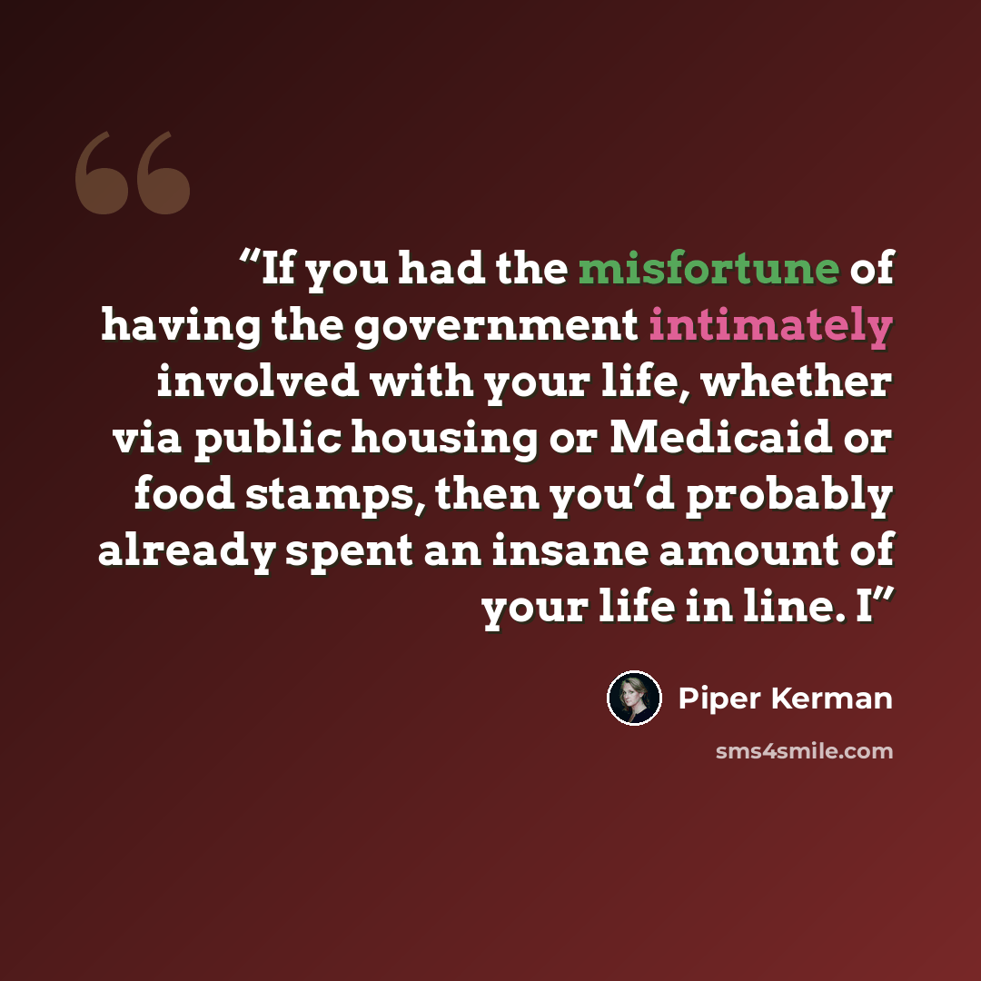 “If you had the misfortune of having the government intimately involved with your life, whether via public housing or Medicaid or food stamps, then you’d probably already spent an insane amount of your life in line. I” quote by Piper Kerman