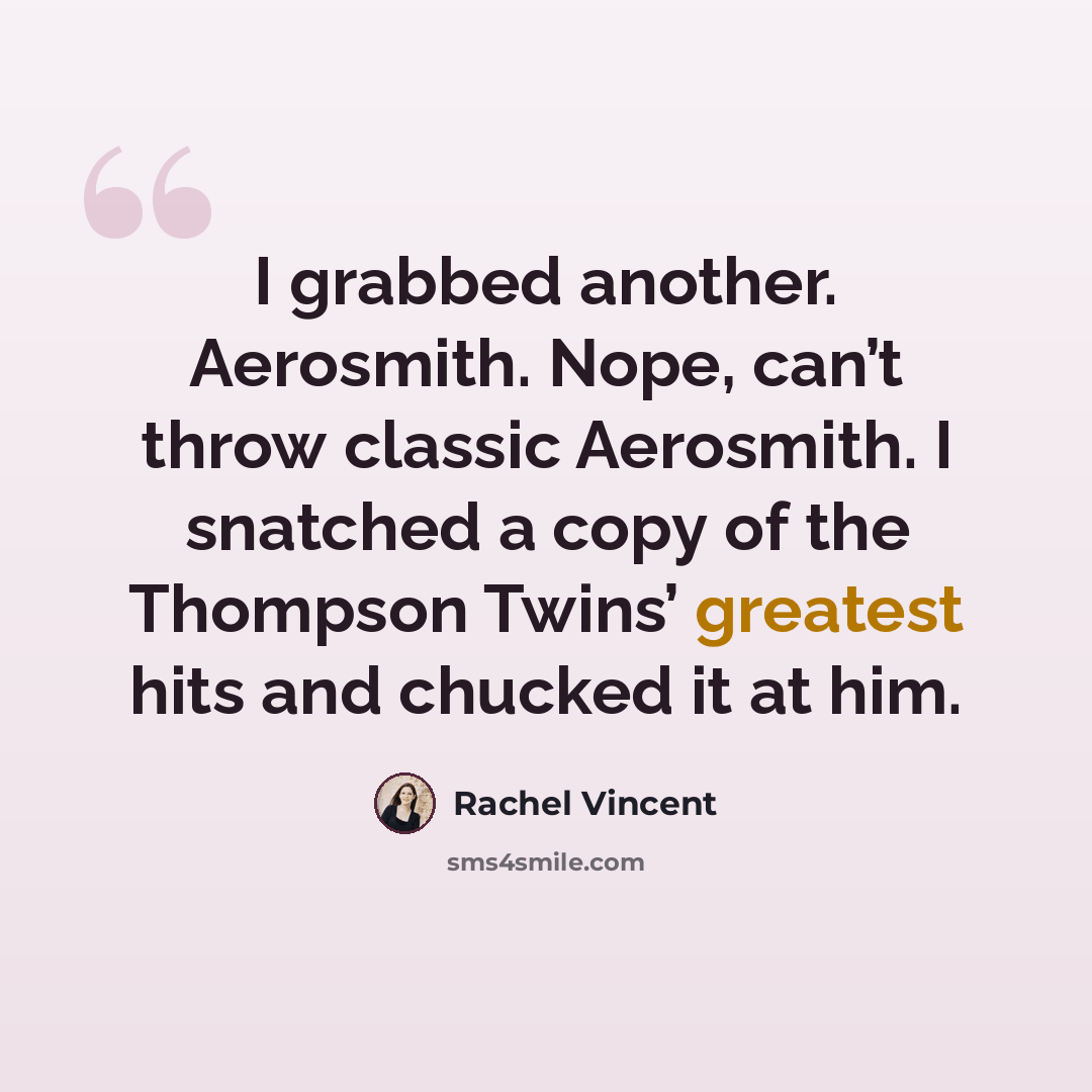 “I grabbed another. Aerosmith. Nope, can’t throw classic Aerosmith. I snatched a copy of the Thompson Twins’ greatest hits and chucked it at him.” quote by Rachel Vincent