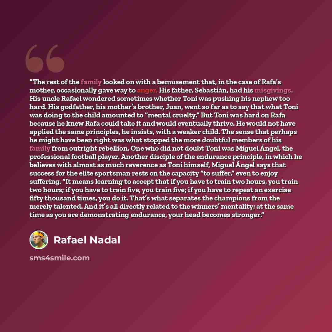 “The rest of the family looked on with a bemusement that, in the case of Rafa’s mother, occasionally gave way to anger. His father, Sebastián, had his misgivings. His uncle Rafael wondered sometimes whether Toni was pushing his nephew too hard. His godfather, his mother’s brother, Juan, went so far…” quote by Rafael Nadal
