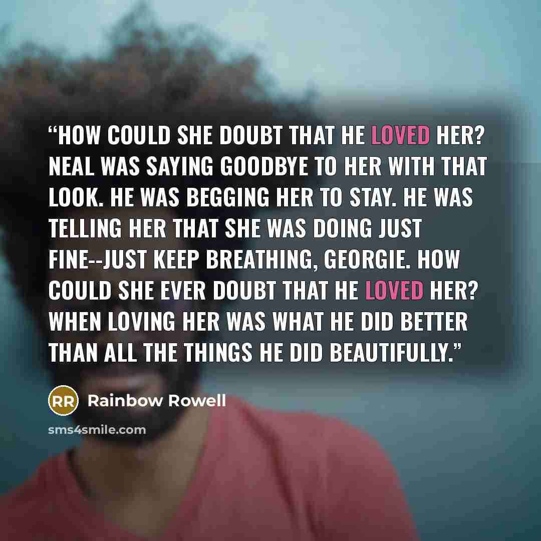 “How could she doubt that he loved her? Neal was saying goodbye to her with that look. He was begging her to stay. He was telling her that she was doing just fine--just keep breathing, Georgie. How could she ever doubt that he loved her? When loving her was what he did better than all the things he…” quote by Rainbow Rowell