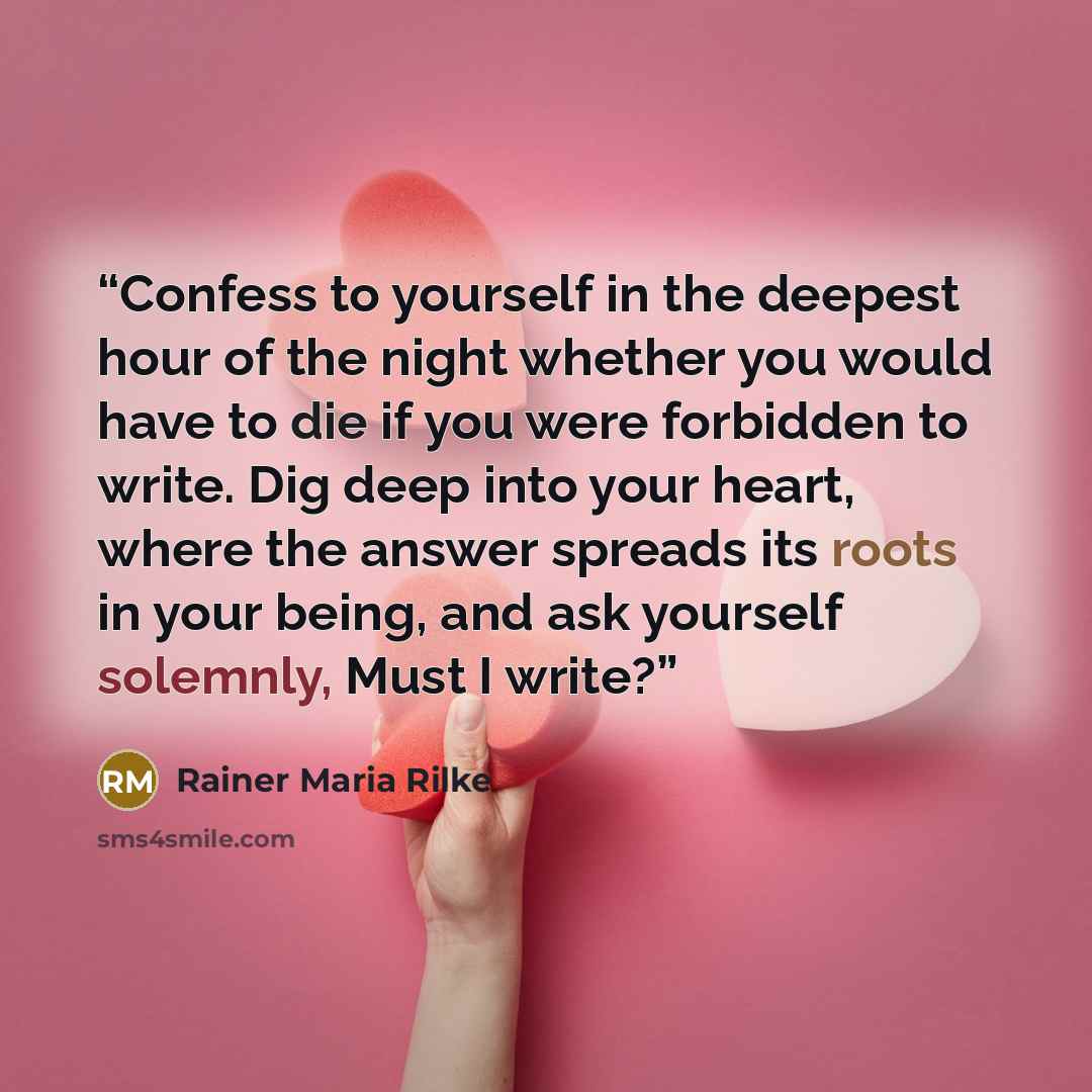 “Confess to yourself in the deepest hour of the night whether you would have to die if you were forbidden to write. Dig deep into your heart, where the answer spreads its roots in your being, and ask yourself solemnly, Must I write?” quote by Rainer Maria Rilke
